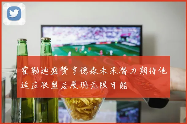 霍勒迪盛赞亨德森未来潜力期待他适应联盟后展现无限可能