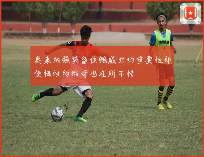 奥康纳强调留住鲍威尔的重要性即使牺牲约维奇也在所不惜