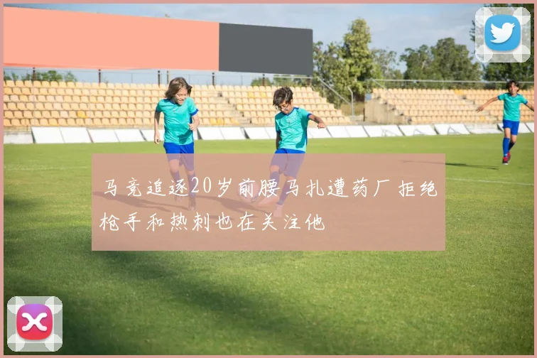马竞追逐20岁前腰马扎遭药厂拒绝枪手和热刺也在关注他