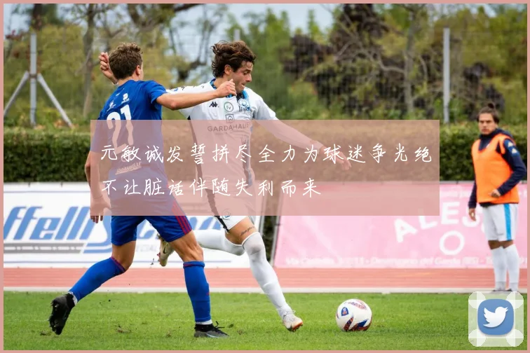 元敏诚发誓拼尽全力为球迷争光绝不让脏话伴随失利而来