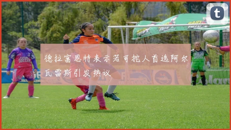 德拉富恩特表示若可挖人首选阿尔瓦雷斯引发热议