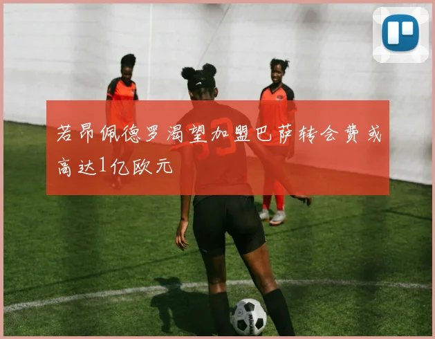 若昂佩德罗渴望加盟巴萨转会费或高达1亿欧元