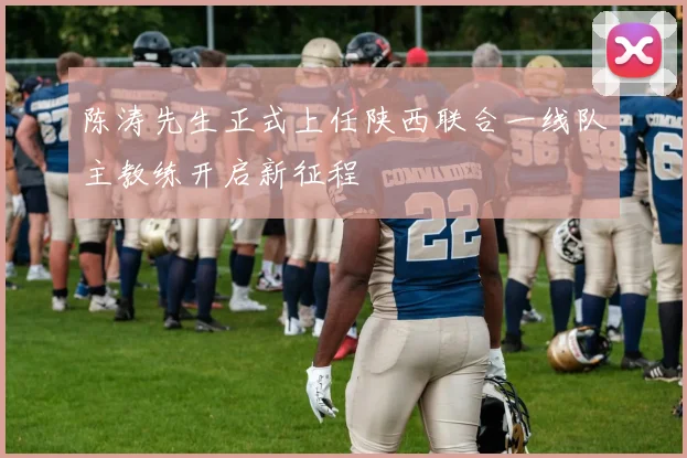 陈涛先生正式上任陕西联合一线队主教练开启新征程