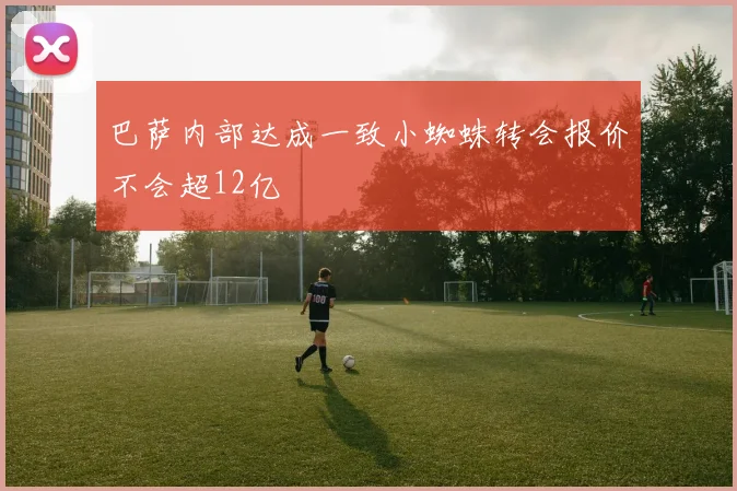 巴萨内部达成一致小蜘蛛转会报价不会超12亿