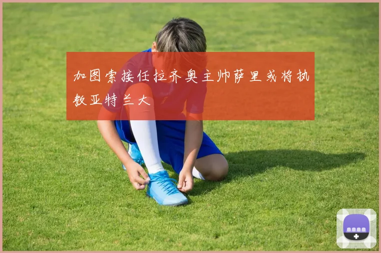 加图索接任拉齐奥主帅萨里或将执教亚特兰大
