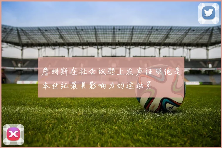 詹姆斯在社会议题上发声证明他是本世纪最具影响力的运动员