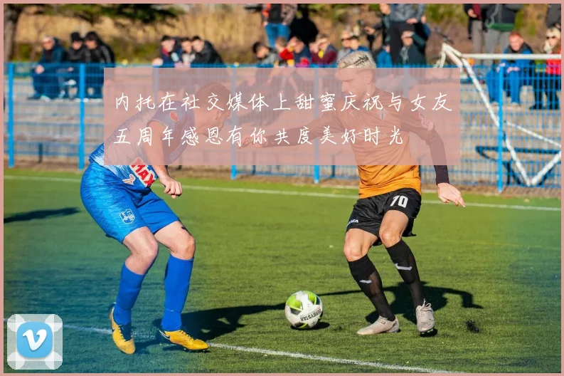 内托在社交媒体上甜蜜庆祝与女友五周年感恩有你共度美好时光
