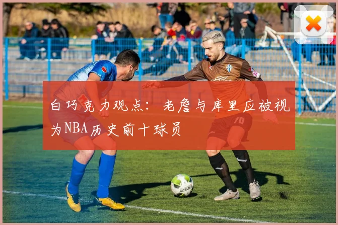 白巧克力观点：老詹与库里应被视为NBA历史前十球员