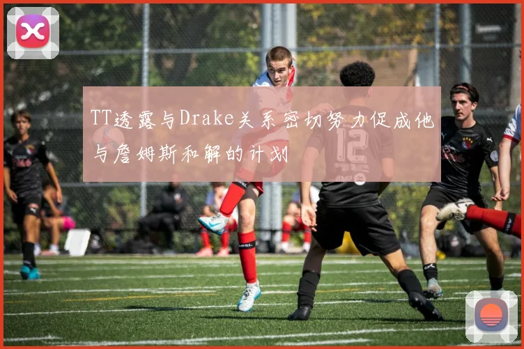 TT透露与Drake关系密切努力促成他与詹姆斯和解的计划