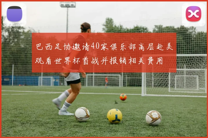 巴西足协邀请40家俱乐部高层赴美观看世界杯首战并报销相关费用