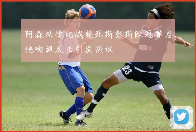 阿森纳德比战锁死斯彭斯欧冠赛后他嘲讽反击引发热议