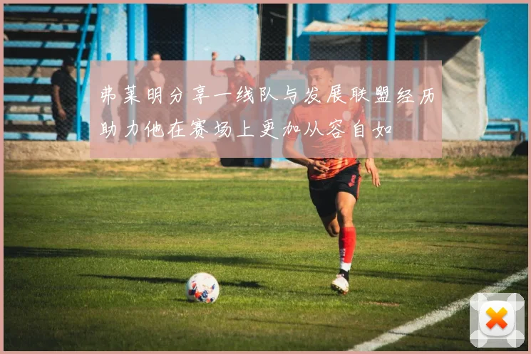 弗莱明分享一线队与发展联盟经历助力他在赛场上更加从容自如