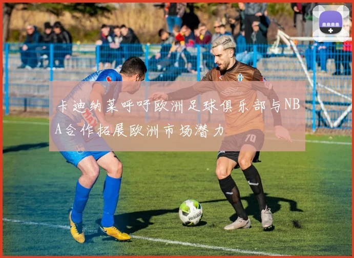 卡迪纳莱呼吁欧洲足球俱乐部与NBA合作拓展欧洲市场潜力