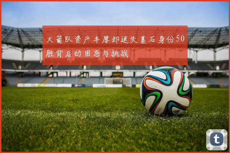 火箭队资产丰厚却迷失基石身份50胜背后的困惑与挑战