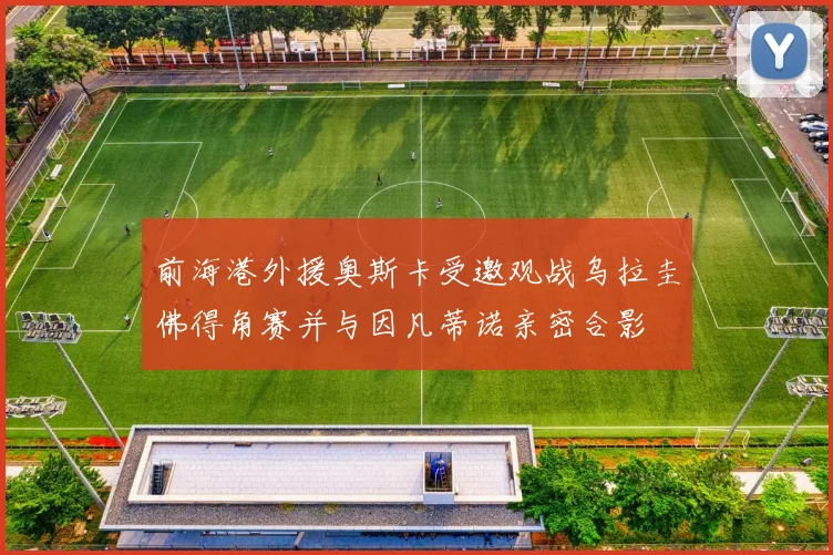 前海港外援奥斯卡受邀观战乌拉圭佛得角赛并与因凡蒂诺亲密合影
