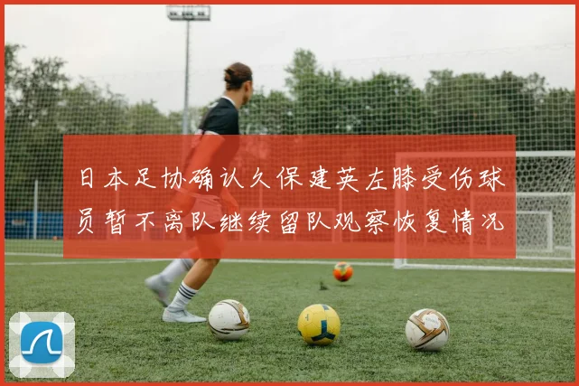 日本足协确认久保建英左膝受伤球员暂不离队继续留队观察恢复情况