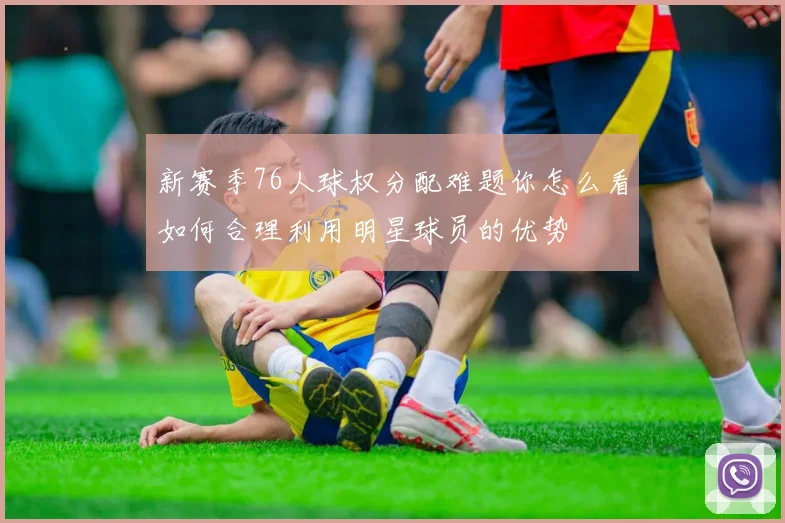 新赛季76人球权分配难题你怎么看如何合理利用明星球员的优势